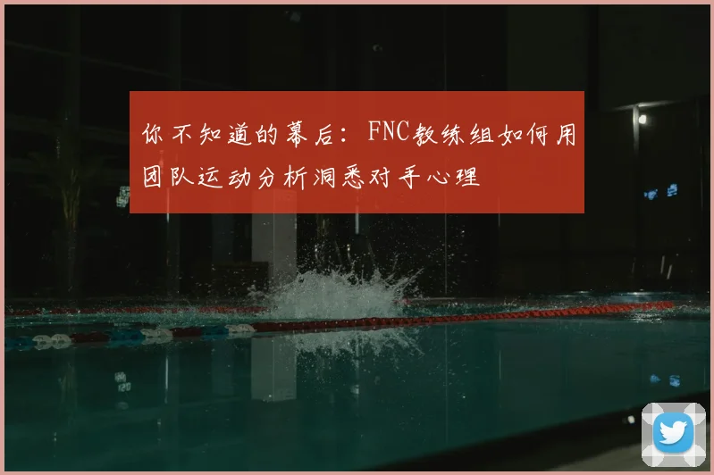你不知道的幕后：FNC教练组如何用团队运动分析洞悉对手心理