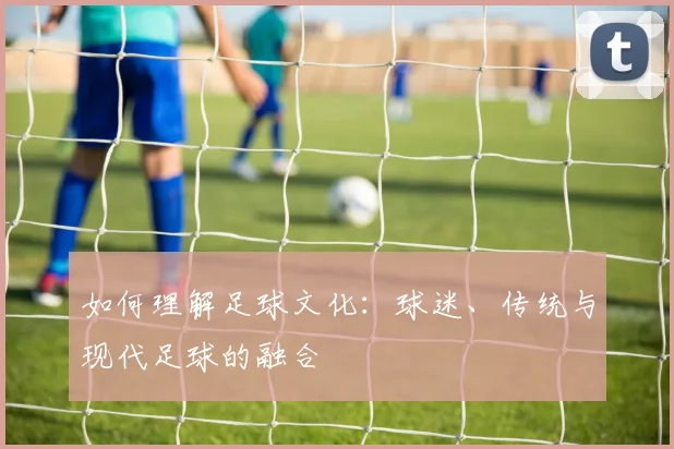如何理解足球文化：球迷、传统与现代足球的融合