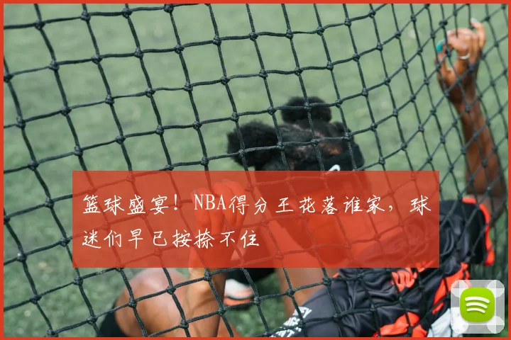 篮球盛宴！NBA得分王花落谁家，球迷们早已按捺不住
