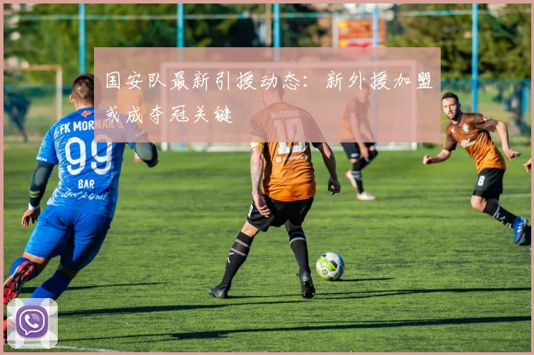 国安队最新引援动态:新外援加盟或成夺冠关键