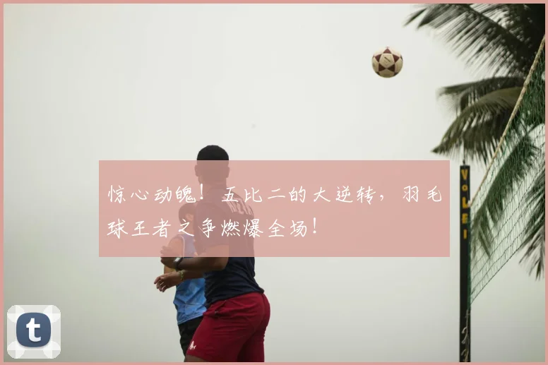 惊心动魄！五比二的大逆转，羽毛球王者之争燃爆全场！