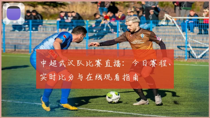 中超武汉队比赛直播:今日赛程、实时比分与在线观看指南