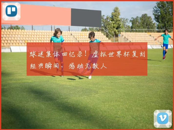 球迷集体回忆杀！虚拟世界杯复刻经典瞬间，感动无数人