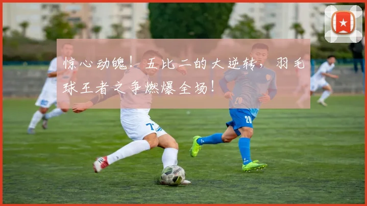 惊心动魄！五比二的大逆转，羽毛球王者之争燃爆全场！