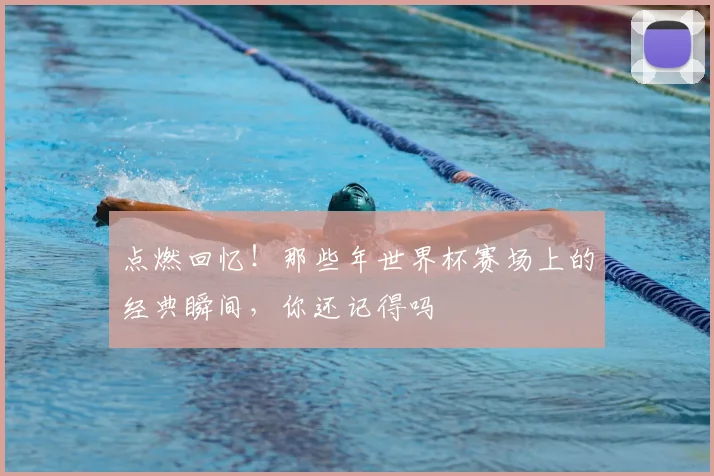 点燃回忆！那些年世界杯赛场上的经典瞬间，你还记得吗