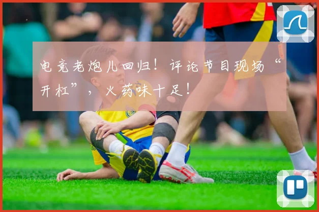 电竞老炮儿回归！评论节目现场“开杠”，火药味十足！