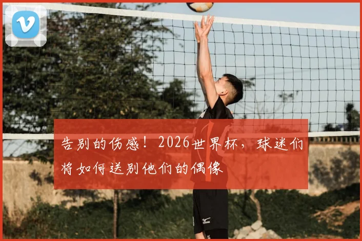 告别的伤感！2026世界杯，球迷们将如何送别他们的偶像